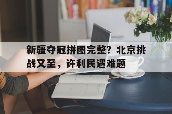 新疆夺冠拼图完整？北京挑战又至，许利民遇难题(新疆夺冠的阵容)